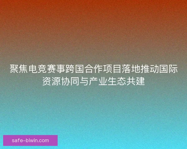 聚焦电竞赛事跨国合作项目落地推动国际资源协同与产业生态共建 聚焦电竞赛事跨国合作项目落地推动国际资源协同与产业生态共建