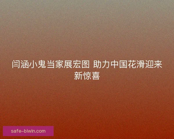 闫涵小鬼当家展宏图 助力中国花滑迎来新惊喜 闫涵小鬼当家展宏图 助力中国花滑迎来新惊喜