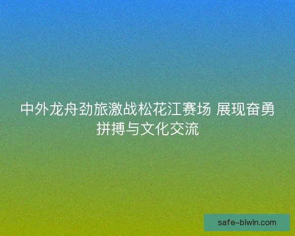 中外龙舟劲旅激战松花江赛场 展现奋勇拼搏与文化交流