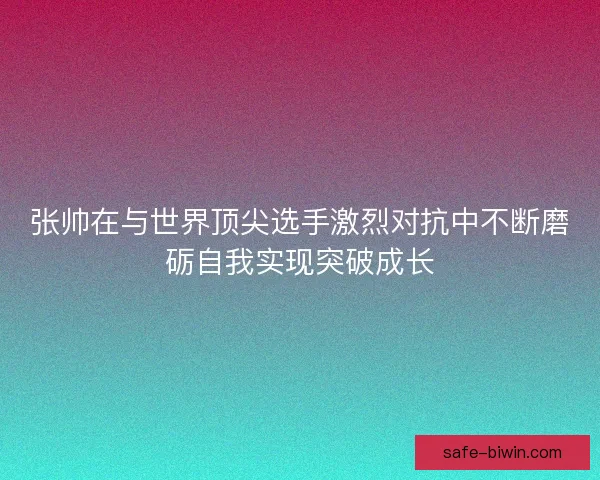 张帅在与世界顶尖选手激烈对抗中不断磨砺自我实现突破成长 张帅在与世界顶尖选手激烈对抗中不断磨砺自我实现突破成长