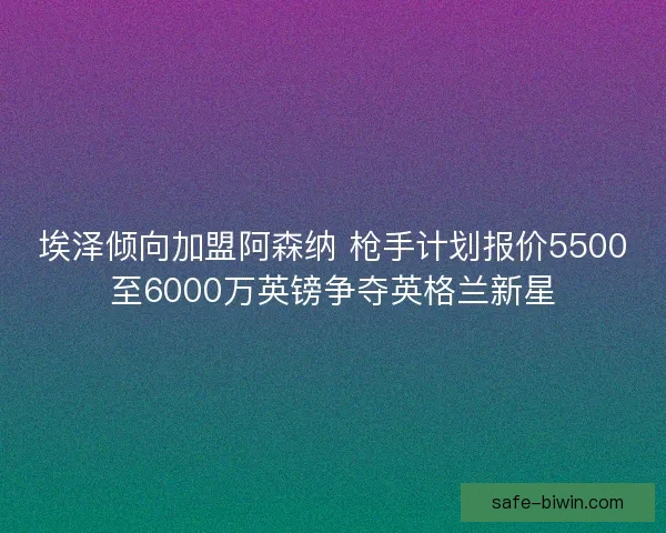 埃泽倾向加盟阿森纳 枪手计划报价5500至6000万英镑争夺英格兰新星