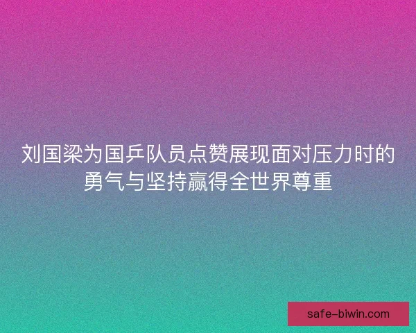 刘国梁为国乒队员点赞展现面对压力时的勇气与坚持赢得全世界尊重 刘国梁为国乒队员点赞展现面对压力时的勇气与坚持赢得全世界尊重