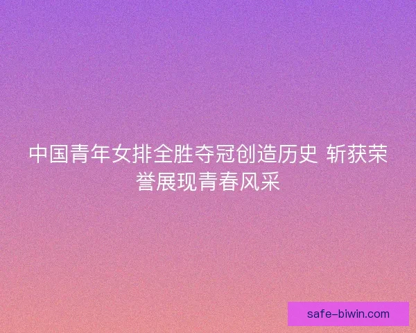 中国青年女排全胜夺冠创造历史 斩获荣誉展现青春风采 中国青年女排全胜夺冠创造历史 斩获荣誉展现青春风采