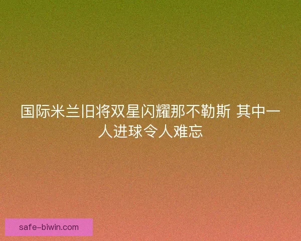 国际米兰旧将双星闪耀那不勒斯 其中一人进球令人难忘